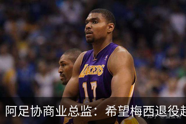 阿足协商业总监：希望梅西退役越晚越好，我们已提前几年进行规划